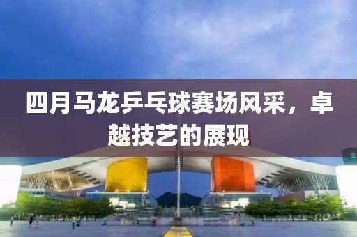 四月马龙乒乓球赛场风采，卓越技艺的展现