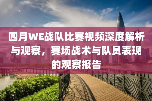 四月WE战队比赛视频深度解析与观察，赛场战术与队员表现的观察报告
