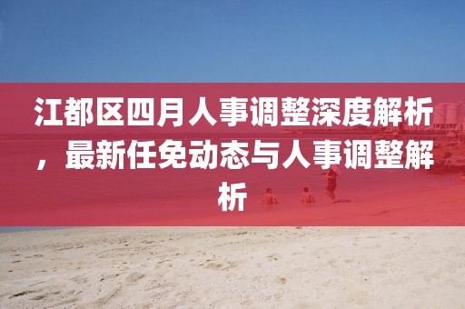 江都区四月人事调整深度解析，最新任免动态与人事调整解析