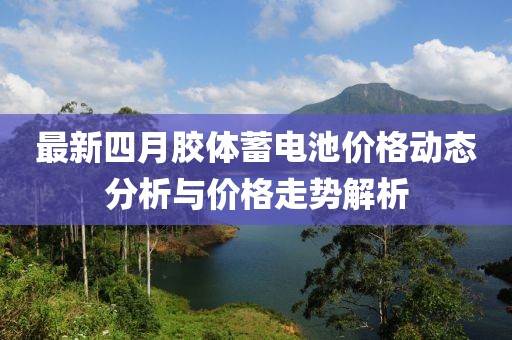 最新四月胶体蓄电池价格动态分析与价格走势解析