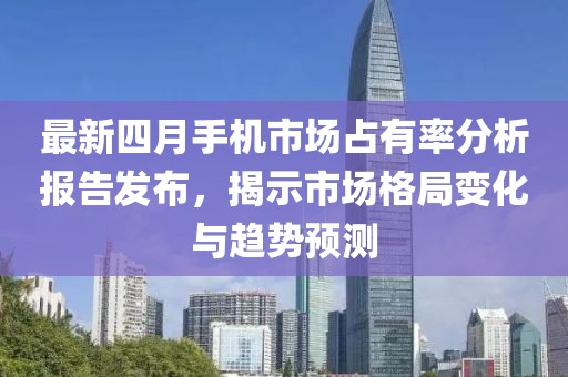 最新四月手机市场占有率分析报告发布，揭示市场格局变化与趋势预测