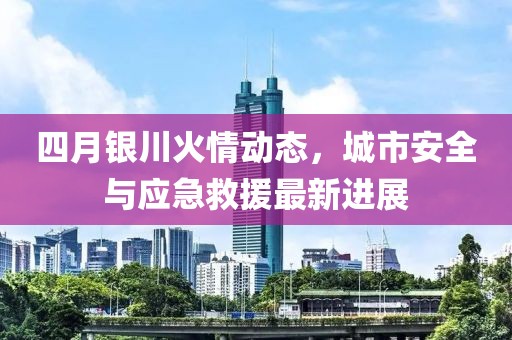 四月银川火情动态，城市安全与应急救援最新进展