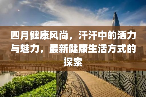 四月健康风尚，汗汗中的活力与魅力，最新健康生活方式的探索