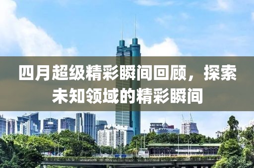 四月超级精彩瞬间回顾，探索未知领域的精彩瞬间
