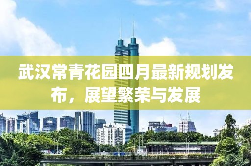 武汉常青花园四月最新规划发布，展望繁荣与发展