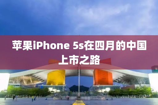 苹果iPhone 5s在四月的中国上市之路