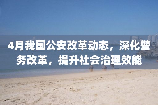 4月我国公安改革动态，深化警务改革，提升社会治理效能