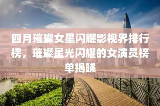 四月璀璨女星闪耀影视界排行榜，璀璨星光闪耀的女演员榜单揭晓