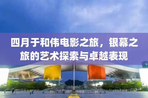 四月于和伟电影之旅，银幕之旅的艺术探索与卓越表现