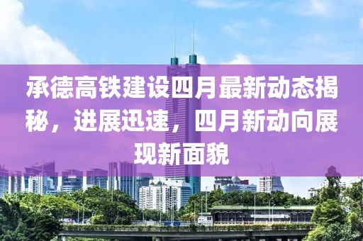 承德高铁建设四月最新动态揭秘，进展迅速，四月新动向展现新面貌