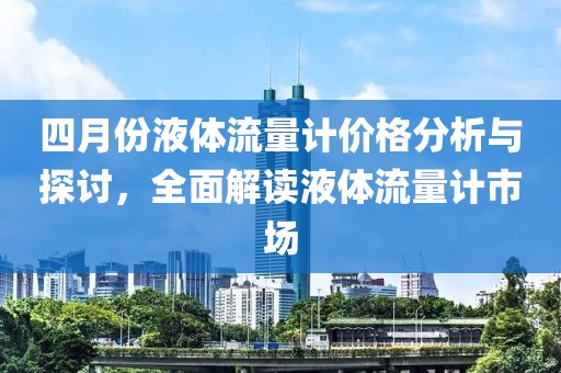 四月份液体流量计价格分析与探讨，全面解读液体流量计市场