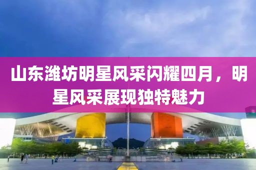 山东潍坊明星风采闪耀四月，明星风采展现独特魅力