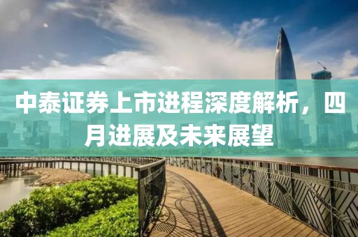 中泰证券上市进程深度解析，四月进展及未来展望