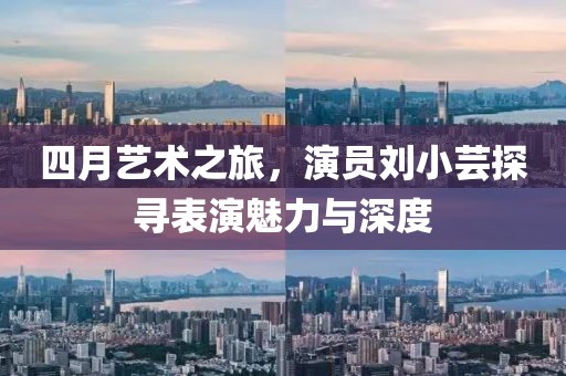 四月艺术之旅，演员刘小芸探寻表演魅力与深度