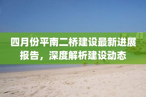 四月份平南二桥建设最新进展报告，深度解析建设动态