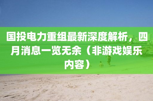 国投电力重组最新深度解析，四月消息一览无余（非游戏娱乐内容）