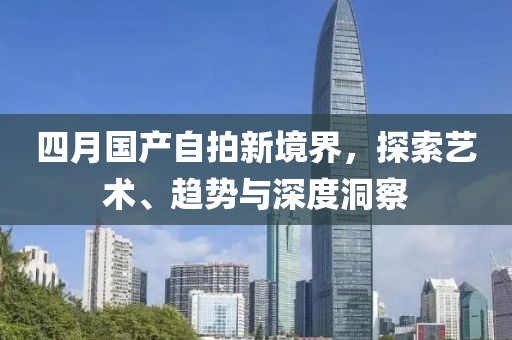 四月国产自拍新境界，探索艺术、趋势与深度洞察