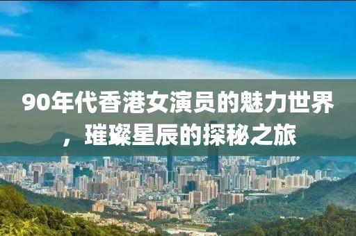90年代香港女演员的魅力世界，璀璨星辰的探秘之旅