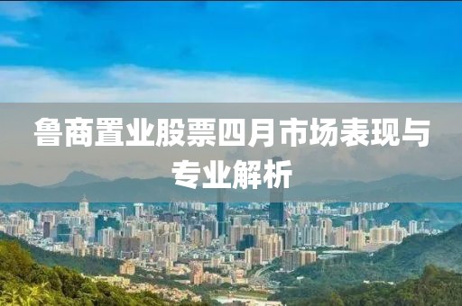 鲁商置业股票四月市场表现与专业解析
