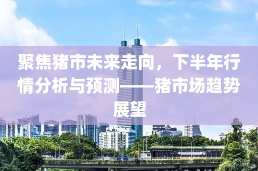 聚焦猪市未来走向，下半年行情分析与预测——猪市场趋势展望