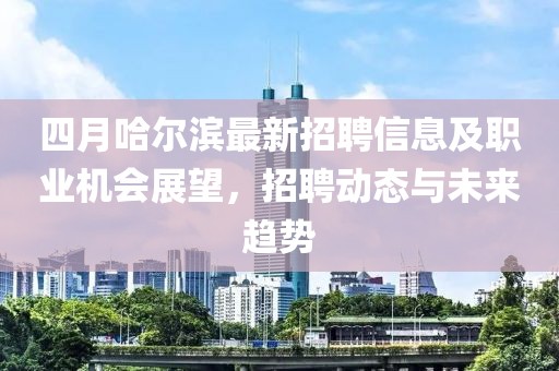 四月哈尔滨最新招聘信息及职业机会展望，招聘动态与未来趋势