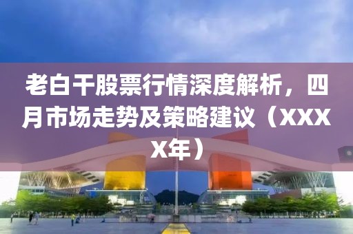 老白干股票行情深度解析，四月市场走势及策略建议（XXXX年）