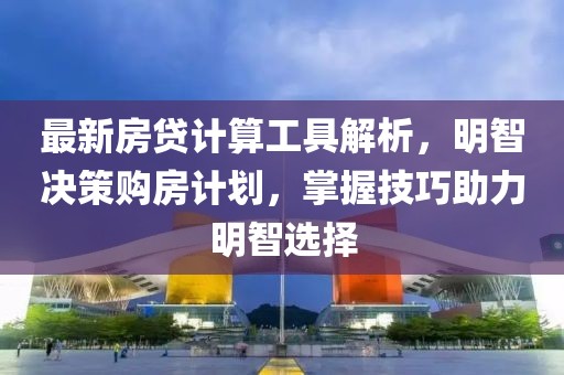 最新房贷计算工具解析，明智决策购房计划，掌握技巧助力明智选择