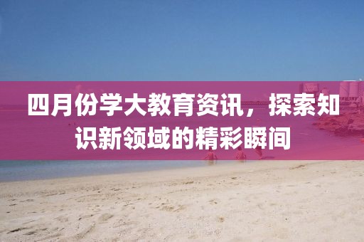 四月份学大教育资讯，探索知识新领域的精彩瞬间