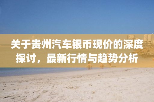 关于贵州汽车银币现价的深度探讨，最新行情与趋势分析