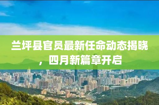 兰坪县官员最新任命动态揭晓，四月新篇章开启