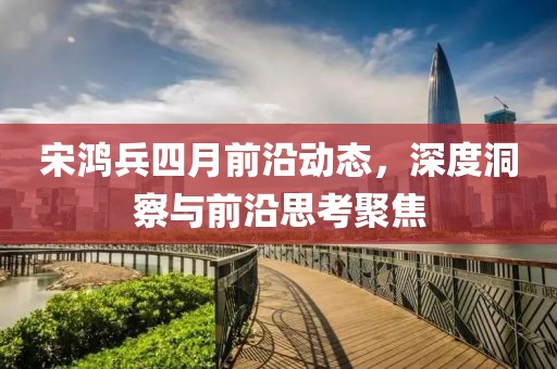 宋鸿兵四月前沿动态，深度洞察与前沿思考聚焦