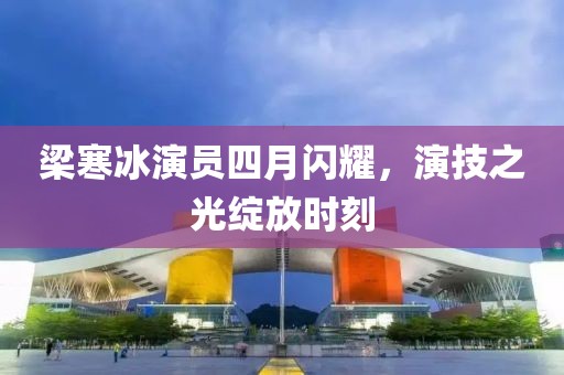 梁寒冰演员四月闪耀，演技之光绽放时刻