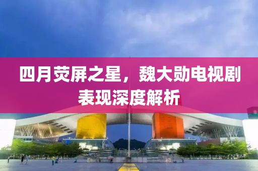 四月荧屏之星，魏大勋电视剧表现深度解析