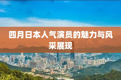四月日本人气演员的魅力与风采展现