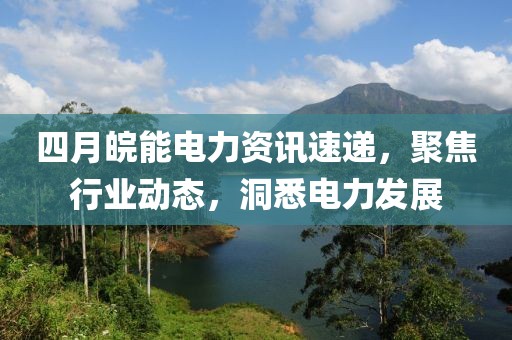 四月皖能电力资讯速递，聚焦行业动态，洞悉电力发展