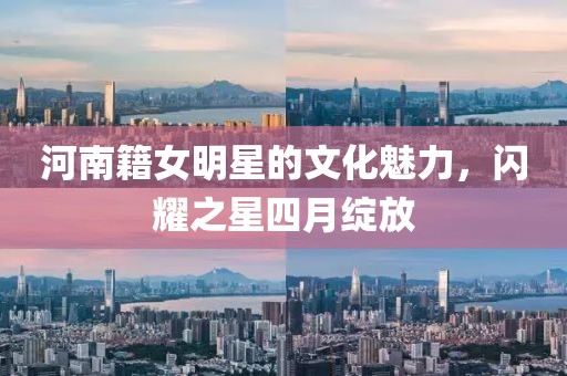 河南籍女明星的文化魅力，闪耀之星四月绽放