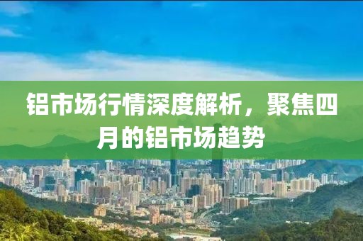 铝市场行情深度解析，聚焦四月的铝市场趋势