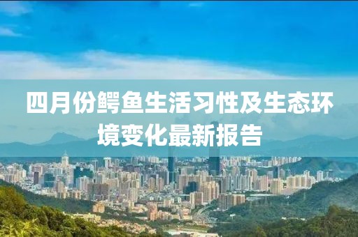 四月份鳄鱼生活习性及生态环境变化最新报告