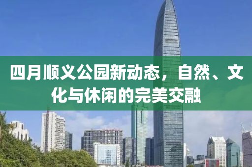 四月顺义公园新动态，自然、文化与休闲的完美交融