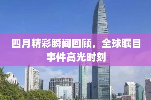 四月精彩瞬间回顾，全球瞩目事件高光时刻
