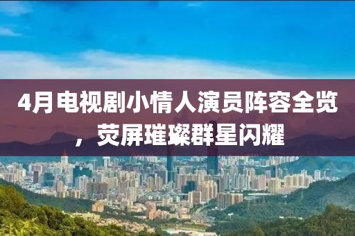 4月电视剧小情人演员阵容全览，荧屏璀璨群星闪耀