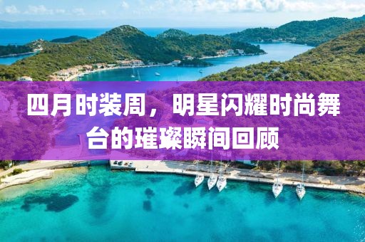 四月时装周，明星闪耀时尚舞台的璀璨瞬间回顾