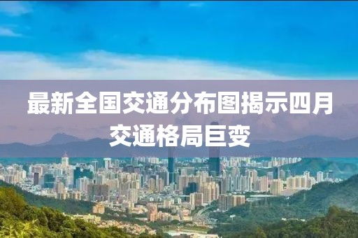 最新全国交通分布图揭示四月交通格局巨变