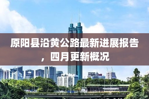 原阳县沿黄公路最新进展报告，四月更新概况