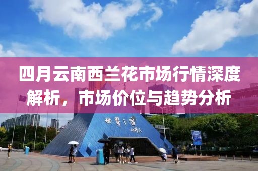四月云南西兰花市场行情深度解析，市场价位与趋势分析