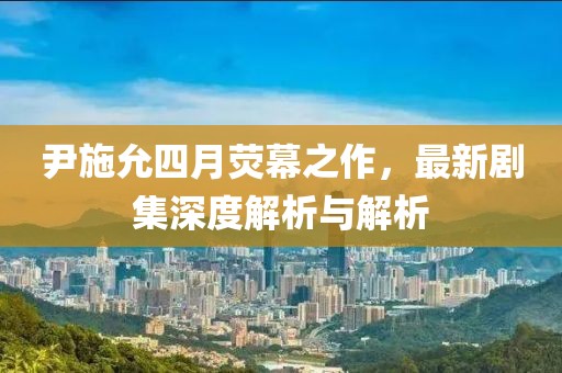 尹施允四月荧幕之作，最新剧集深度解析与解析