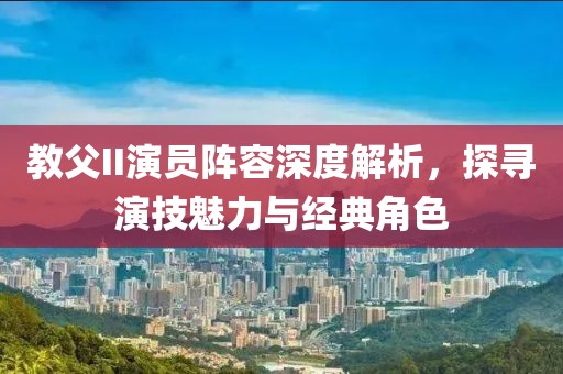 教父II演员阵容深度解析，探寻演技魅力与经典角色