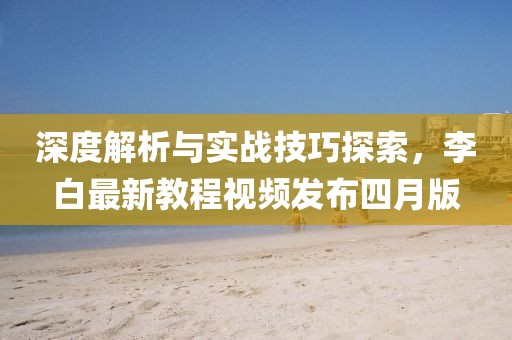 深度解析与实战技巧探索，李白最新教程视频发布四月版