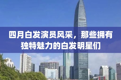 四月白发演员风采，那些拥有独特魅力的白发明星们