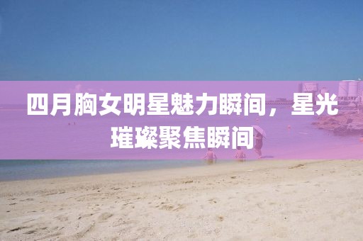四月胸女明星魅力瞬间，星光璀璨聚焦瞬间